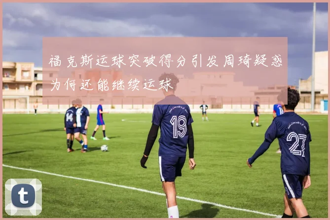 福克斯运球突破得分引发周琦疑惑为何还能继续运球